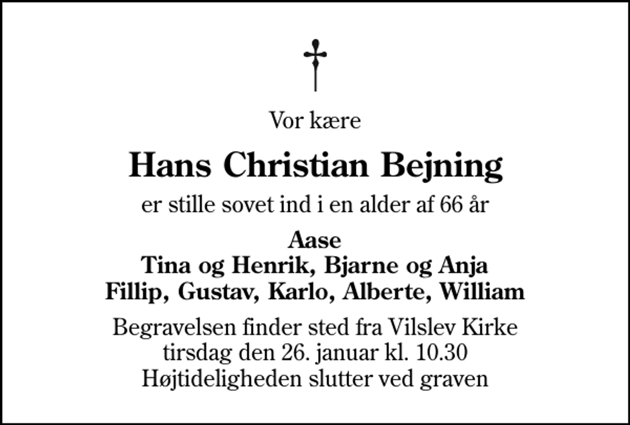 <p>Vor kære<br />Hans Christian Bejning<br />er stille sovet ind i en alder af 66 år<br />Aase Tina og Henrik, Bjarne og Anja Fillip, Gustav, Karlo, Alberte, William<br />Begravelsen finder sted fra Vilslev Kirke tirsdag den 26. januar kl. 10.30 Højtideligheden slutter ved graven</p>