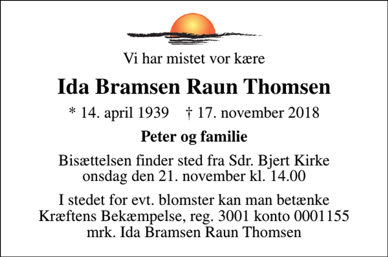 <p>Vi har mistet vor kære<br />Ida Bramsen Raun Thomsen<br />* 14. april 1939 ✝ 17. november 2018<br />Peter og familie<br />Bisættelsen finder sted fra Sdr. Bjert Kirke onsdag den 21. november kl. 14.00<br />I stedet for evt. blomster kan man betænke<br />Kræftens Bekæmpelse reg.3001konto0001155mrk. Ida Bramsen Raun<br />Thomsen</p>