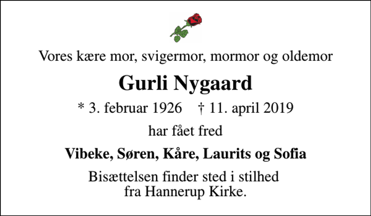 <p>Vores kære mor, svigermor, mormor og oldemor<br />Gurli Nygaard<br />* 3. februar 1926 ✝ 11. april 2019<br />har fået fred<br />Vibeke, Søren, Kåre, Laurits og Sofia<br />Bisættelsen finder sted i stilhed fra Hannerup Kirke.</p>