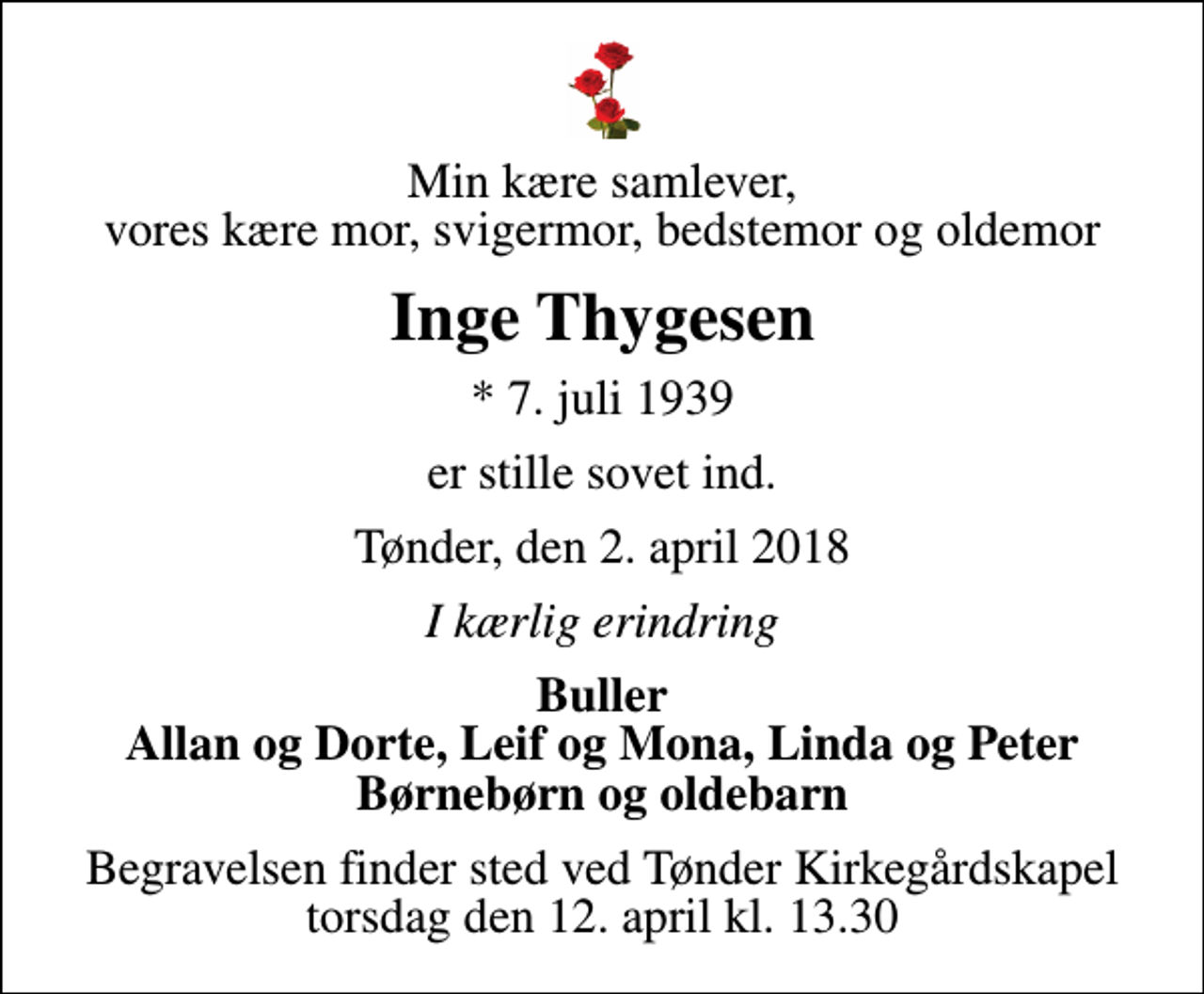 <p>Min kære samlever, vores kære mor, svigermor, bedstemor og oldemor<br />Inge Thygesen<br />* 7. juli 1939<br />er stille sovet ind.<br />Tønder, den 2. april 2018<br />I kærlig erindring<br />Buller Allan og Dorte, Leif og Mona, Linda og Peter Børnebørn og oldebarn<br />Begravelsen finder sted ved Tønder Kirkegårdskapel torsdag den 12. april kl. 13.30</p>