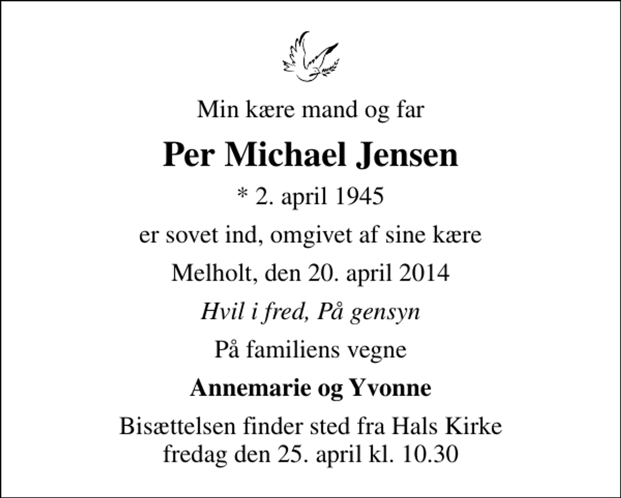 <p>Min kære mand og far<br />Per Michael Jensen<br />* 2. april 1945<br />er sovet ind, omgivet af sine kære<br />Melholt, den 20. april 2014<br />Hvil i fred, På gensyn<br />På familiens vegne<br />Annemarie og Yvonne<br />Bisættelsen finder sted fra Hals Kirke fredag den 25. april kl. 10.30</p>