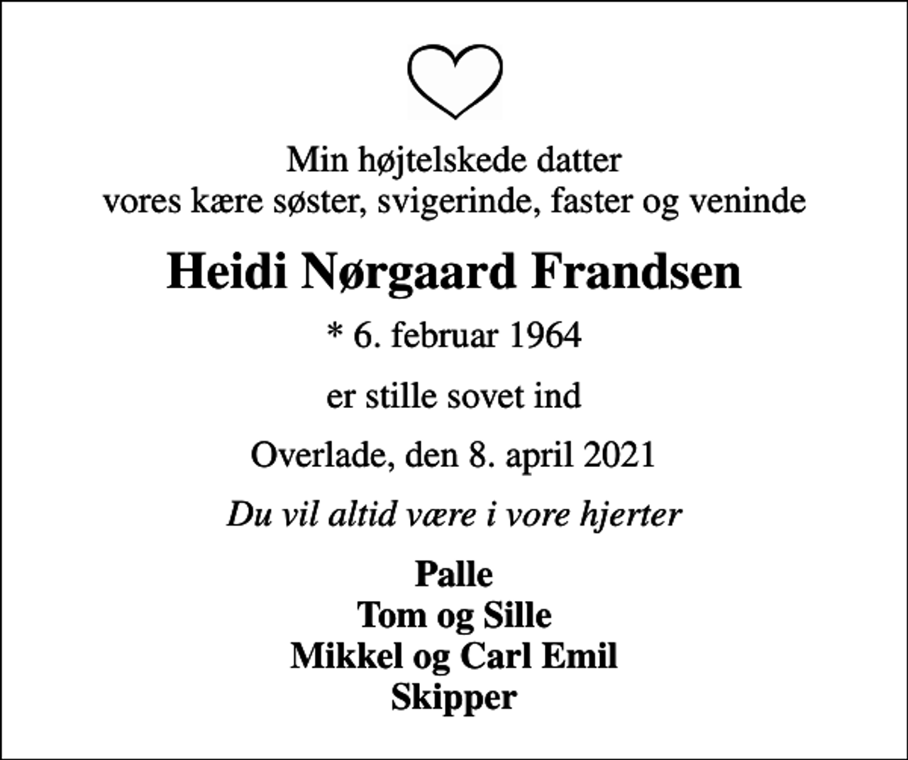 <p>Min højtelskede datter vores kære søster, svigerinde, faster og veninde<br />Heidi Nørgaard Frandsen<br />* 6. februar 1964<br />er stille sovet ind<br />Overlade, den 8. april 2021<br />Du vil altid være i vore hjerter<br />Palle Tom og Sille Mikkel og Carl Emil Skipper</p>