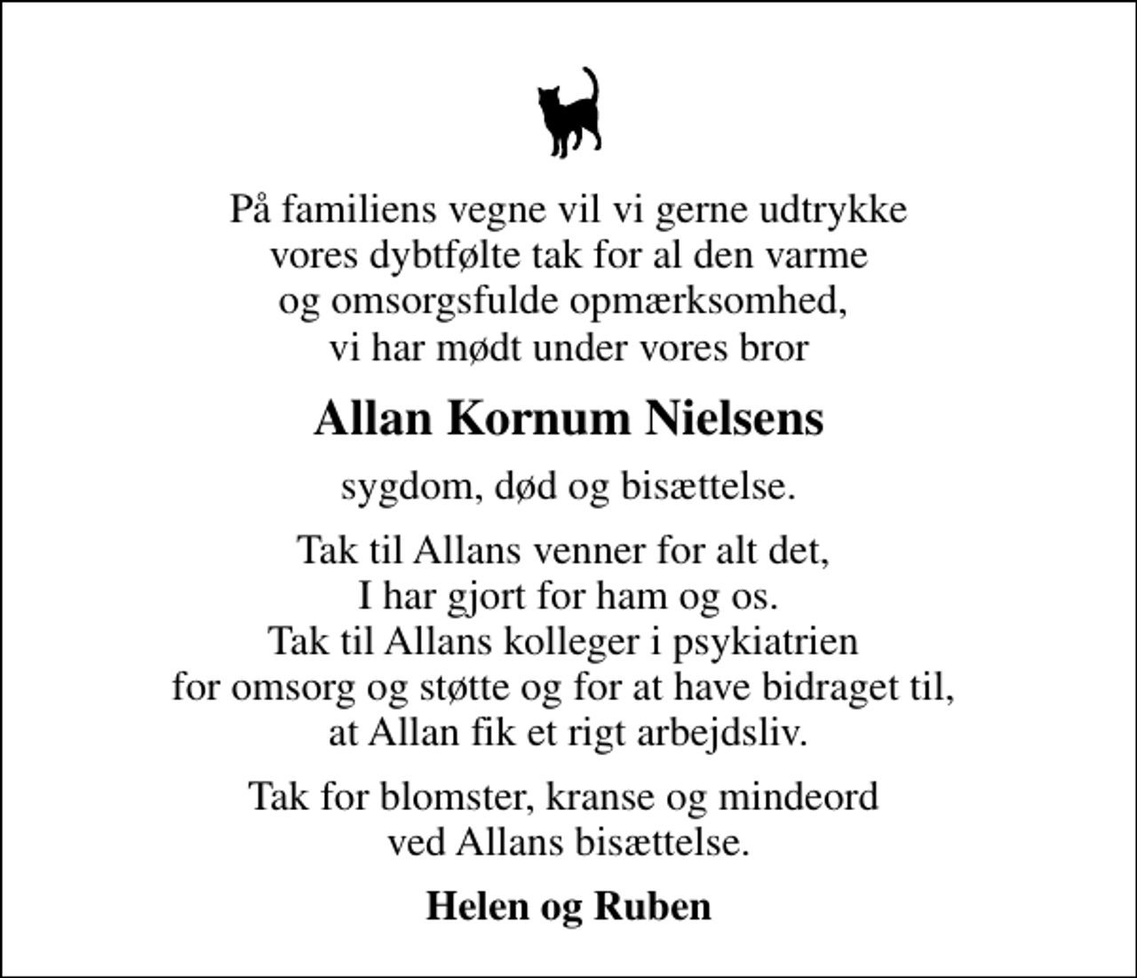 <p>Allan Kornum Nielsens<br />sygdom, død og bisættelse.<br />Tak til Allans venner for alt det, I har gjort for ham og os. Tak til Allans kolleger i psykiatrien for omsorg og støtte og for at have bidraget til, at Allan fik et rigt arbejdsliv.<br />Tak for blomster, kranse og mindeord ved Allans bisættelse.<br />Helen og Ruben</p>