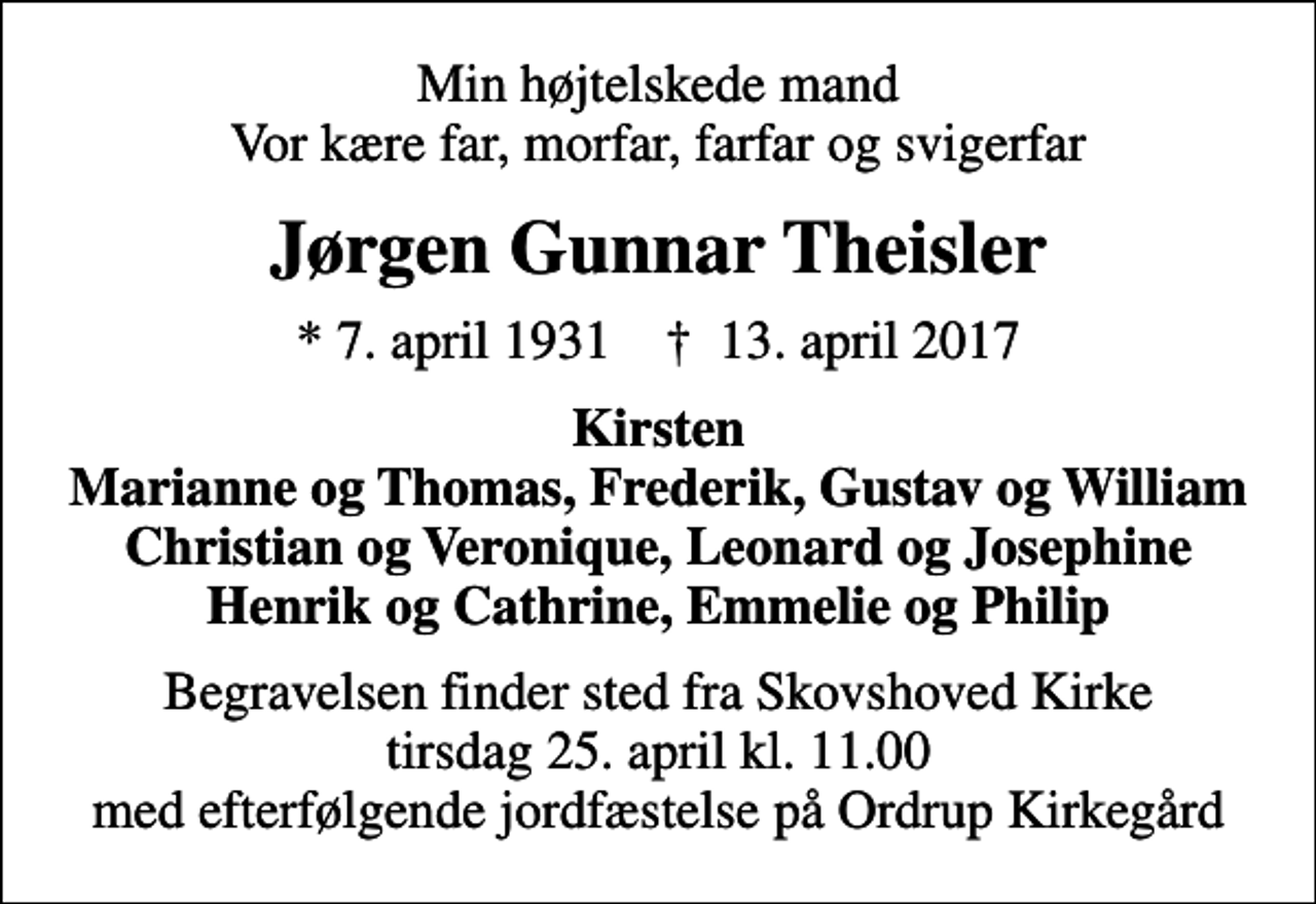<p>Min højtelskede mand Vor kære far, morfar, farfar og svigerfar<br />Jørgen Gunnar Theisler<br />* 7. april 1931 ✝ 13. april 2017<br />Kirsten Marianne og Thomas, Frederik, Gustav og William Christian og Veronique, Leonard og Josephine Henrik og Cathrine, Emmelie og Philip<br />Begravelsen finder sted fra Skovshoved Kirke tirsdag 25. april kl. 11.00 med efterfølgende jordfæstelse på Ordrup Kirkegård</p>