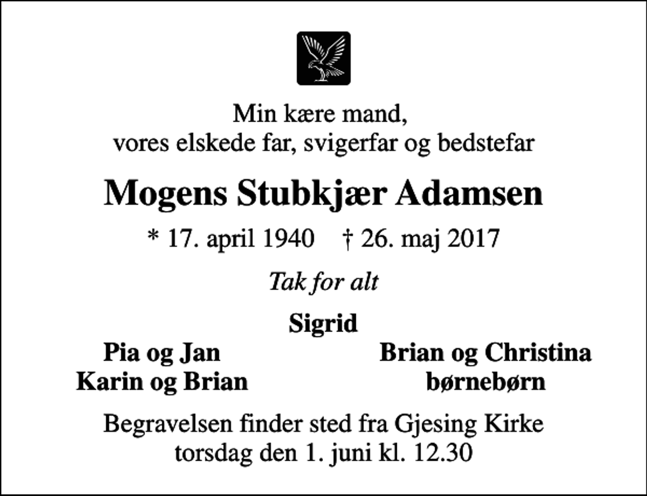 <p>Min kære mand, vores elskede far, svigerfar og bedstefar<br />Mogens Stubkjær Adamsen<br />* 17. april 1940 ✝ 26. maj 2017<br />Tak for alt<br />Sigrid<br />Pia og Jan<br />Brian og Christina<br />Karin og Brian<br />børnebørn<br />Begravelsen finder sted fra Gjesing Kirke torsdag den 1. juni kl. 12.30</p>