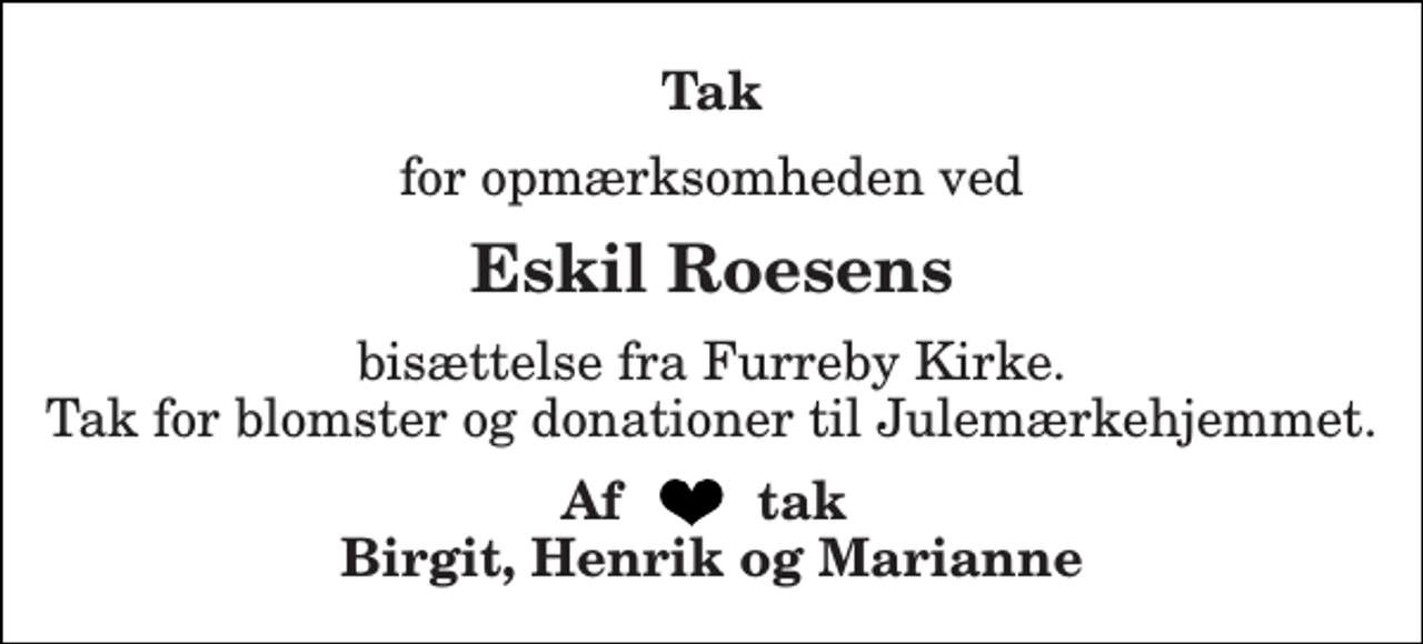 <p>Tak<br />for opmærksomheden ved<br />Eskil Roesens<br />bisættelse fra Furreby Kirke. Tak for blomster og donationer til Julemærkehjemmet.<br />Af tak Birgit, Henrik og Marianne</p>