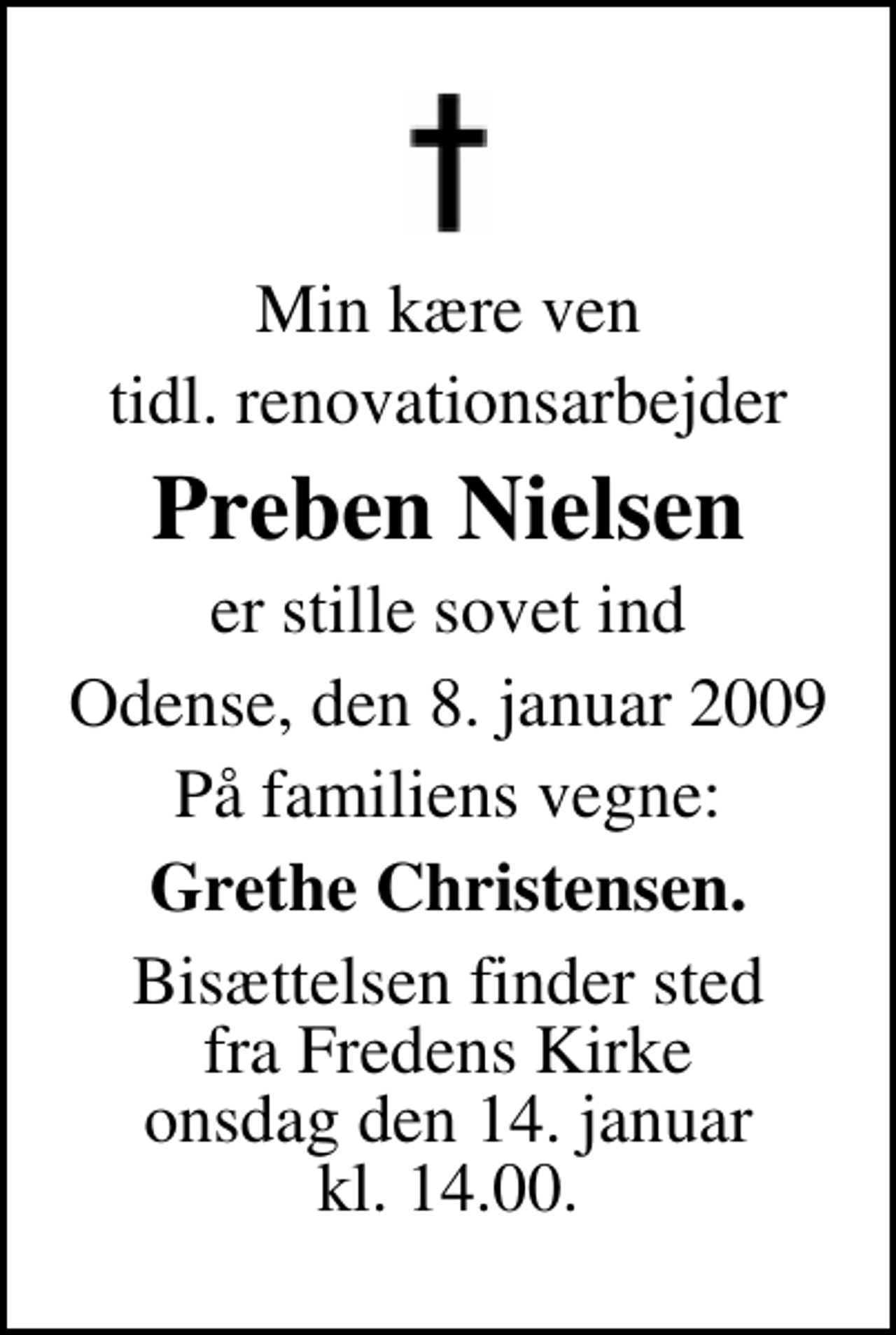 <p>Min kære ven<br />tidl. renovationsarbejder<br />Preben Nielsen<br />er stille sovet ind<br />Odense, den 8. januar 2009<br />På familiens vegne:<br />Grethe Christensen.<br />Bisættelsen finder sted fra Fredens Kirke onsdag den 14. januar kl. 14.00</p>