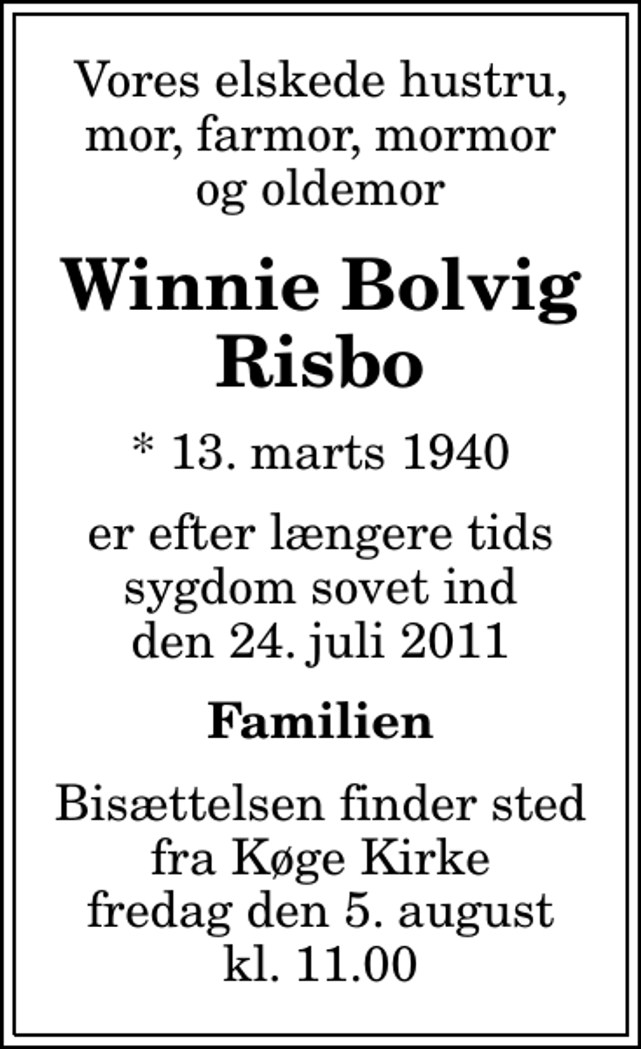 <p>Vores elskede hustru, mor, farmor, mormor og oldemor<br />Winnie Bolvig Risbo<br />* 13. marts 1940<br />er efter længere tids sygdom sovet ind den 24. juli 2011<br />Familien<br />Bisættelsen finder sted fra Køge Kirke fredag den 5. august kl. 11.00</p>