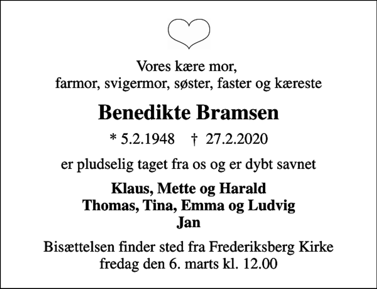 <p>Vores kære mor, farmor, svigermor, søster, faster og kæreste<br />Benedikte Bramsen<br />* 5.2.1948 ✝ 27.2.2020<br />er pludselig taget fra os og er dybt savnet<br />Klaus, Mette og Harald Thomas, Tina, Emma og Ludvig Jan<br />Bisættelsen finder sted fra Frederiksberg Kirke fredag den 6. marts kl. 12.00</p>