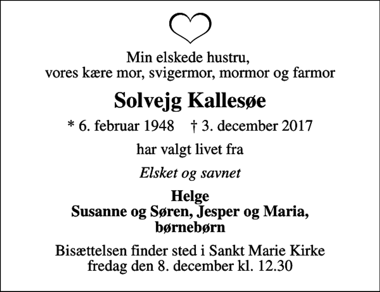 <p>Min elskede hustru, vores kære mor, svigermor, mormor og farmor<br />Solvejg Kallesøe<br />* 6. februar 1948 ✝ 3. december 2017<br />har valgt livet fra<br />Elsket og savnet<br />Helge Susanne og Søren, Jesper og Maria, børnebørn<br />Bisættelsen finder sted i Sankt Marie Kirke fredag den 8. december kl. 12.30</p>