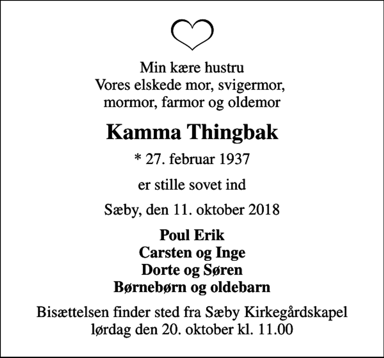 <p>Min kære hustru Vores elskede mor, svigermor, mormor, farmor og oldemor<br />Kamma Thingbak<br />* 27. februar 1937<br />er stille sovet ind<br />Sæby, den 11. oktober 2018<br />Poul Erik Carsten og Inge Dorte og Søren Børnebørn og oldebarn<br />Bisættelsen finder sted fra Sæby Kirkegårdskapel lørdag den 20. oktober kl. 11.00</p>