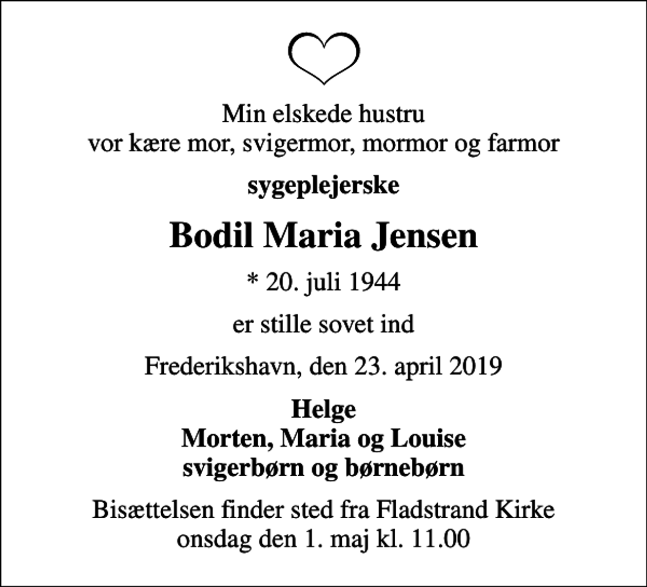 <p>Min elskede hustru vor kære mor, svigermor, mormor og farmor<br />sygeplejerske<br />Bodil Maria Jensen<br />* 20. juli 1944<br />er stille sovet ind<br />Frederikshavn, den 23. april 2019<br />Helge Morten, Maria og Louise svigerbørn og børnebørn<br />Bisættelsen finder sted fra Fladstrand Kirke onsdag den 1. maj kl. 11.00</p>