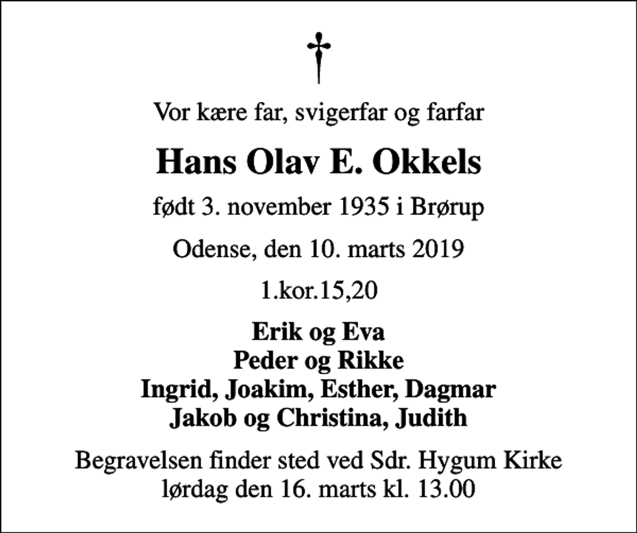 <p>Vor kære far, svigerfar og farfar<br />Hans Olav E. Okkels<br />født 3. november 1935 i Brørup<br />Odense, den 10. marts 2019<br />1.kor.15,20<br />Erik og Eva Peder og Rikke Ingrid, Joakim, Esther, Dagmar Jakob og Christina, Judith<br />Begravelsen finder sted ved Sdr. Hygum Kirke lørdag den 16. marts kl. 13.00</p>