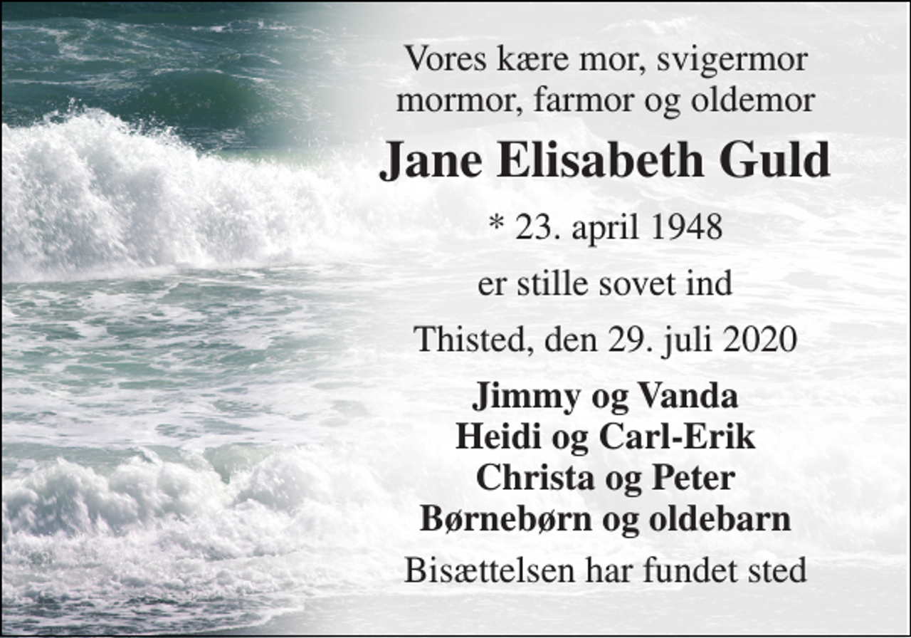 <p>Vores kære mor, svigermor mormor, farmor og oldemor<br />Jane Elisabeth Guld<br />* 23. april 1948<br />er stille sovet ind<br />Thisted, den 29. juli 2020<br />Jimmy og Vanda Heidi og Carl-Erik Christa og Peter Børnebørn og oldebarn<br />Bisættelsen har fundet sted</p>