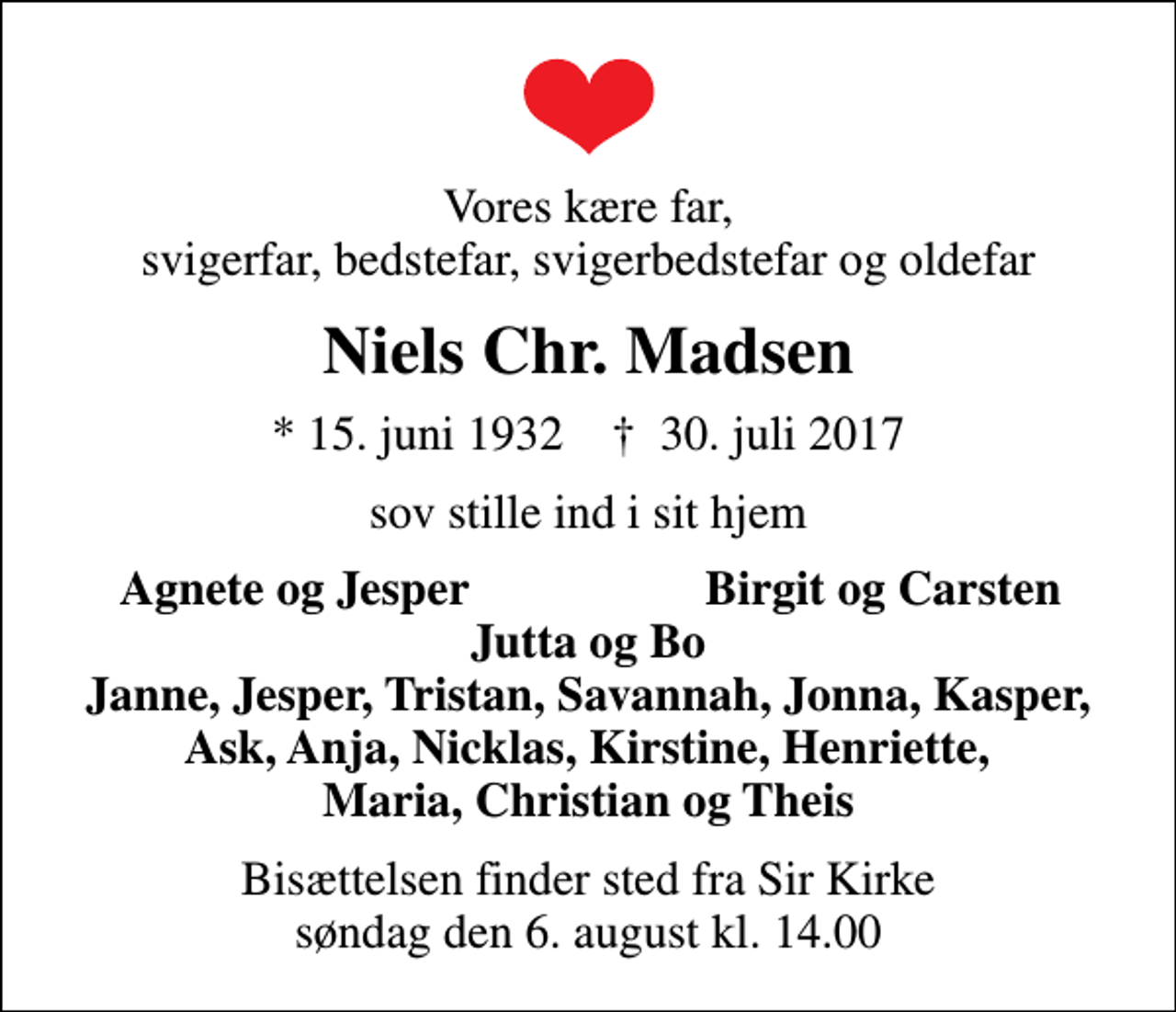 <p>Vores kære far, svigerfar, bedstefar, svigerbedstefar og oldefar<br />Niels Chr. Madsen<br />* 15. juni 1932 ✝ 30. juli 2017<br />sov stille ind i sit hjem<br />Agnete og Jesper<br />Birgit og Carsten<br />Bisættelsen finder sted fra Sir Kirke søndag den 6. august kl. 14.00</p>