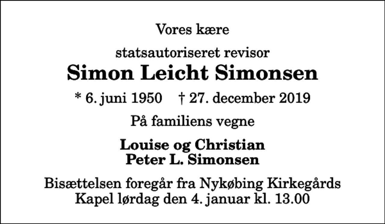 <p>Vores kære<br />statsautoriseret revisor<br />Simon Leicht Simonsen<br />* 6. juni 1950 ✝ 27. december 2019<br />På familiens vegne<br />Louise og Christian Peter L. Simonsen<br />Bisættelsen foregår fra Nykøbing Kirkegårds Kapel lørdag den 4. januar kl. 13.00</p>
