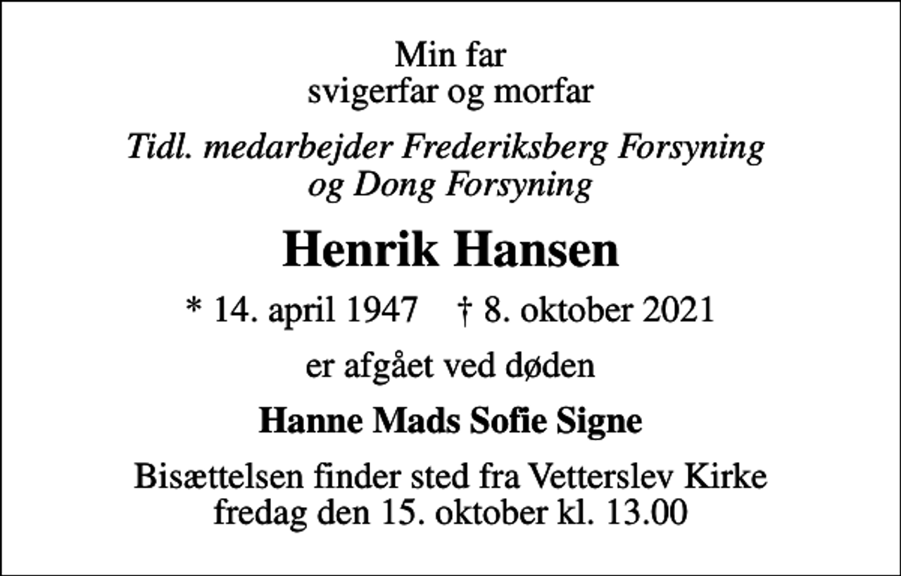 <p>Min far svigerfar og morfar<br />Tidl. medarbejder Frederiksberg Forsyning og Dong Forsyning<br />Henrik Hansen<br />* 14. april 1947 ✝ 8. oktober 2021<br />er afgået ved døden<br />Hanne Mads Sofie Signe<br />Bisættelsen finder sted fra Vetterslev Kirke fredag den 15. oktober kl. 13.00</p>