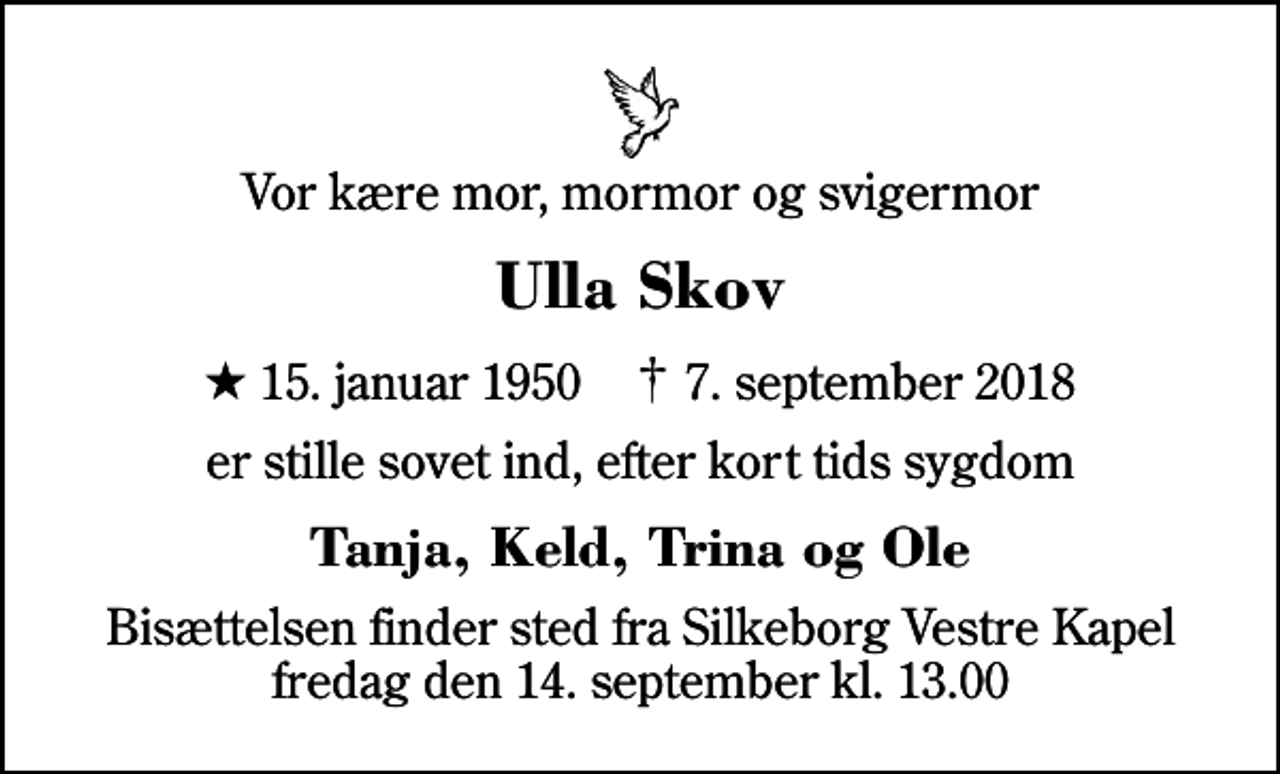 <p>Vor kære mor, mormor og svigermor<br />Ulla Skov<br />* 15. januar 1950 ✝ 7. september 2018<br />er stille sovet ind, efter kort tids sygdom<br />Tanja, Keld, Trina og Ole<br />Bisættelsen finder sted fra Silkeborg Vestre Kapel fredag den 14. september kl. 13.00</p>