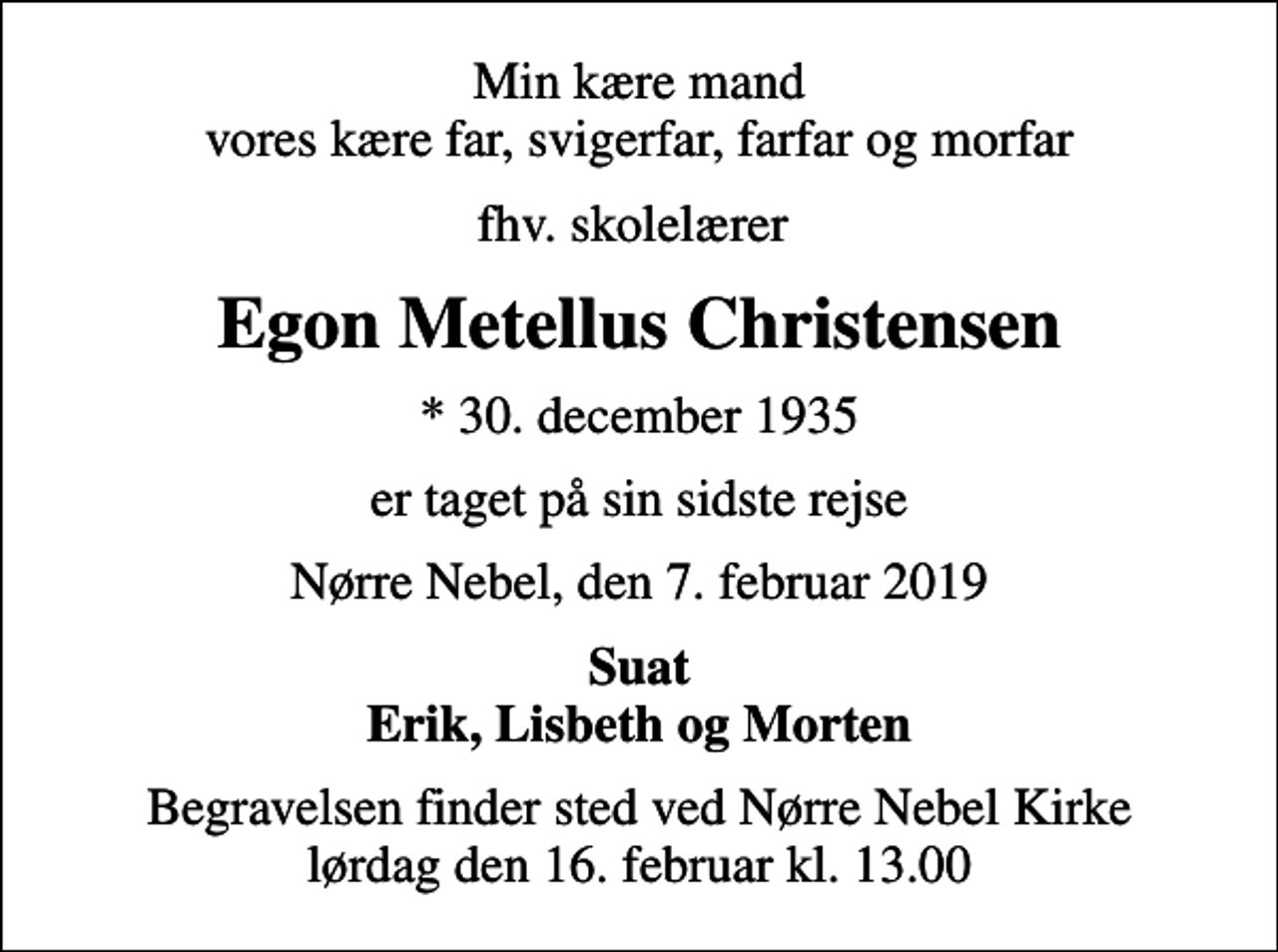 <p>Min kære mand vores kære far, svigerfar, farfar og morfar<br />fhv. skolelærer<br />Egon Metellus Christensen<br />* 30. december 1935<br />er taget på sin sidste rejse<br />Nørre Nebel, den 7. februar 2019<br />Suat Erik, Lisbeth og Morten<br />Begravelsen finder sted ved Nørre Nebel Kirke lørdag den 16. februar kl. 13.00</p>