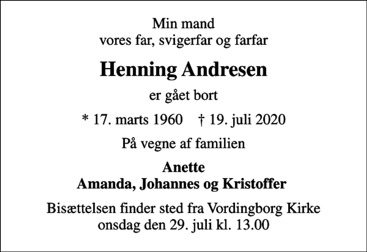 <p>Min mand vores far, svigerfar og farfar<br />Henning Andresen<br />er gået bort<br />* 17. marts 1960 ✝ 19. juli 2020<br />På vegne af familien<br />Anette Amanda, Johannes og Kristoffer<br />Bisættelsen finder sted fra Vordingborg Kirke onsdag den 29. juli kl. 13.00</p>