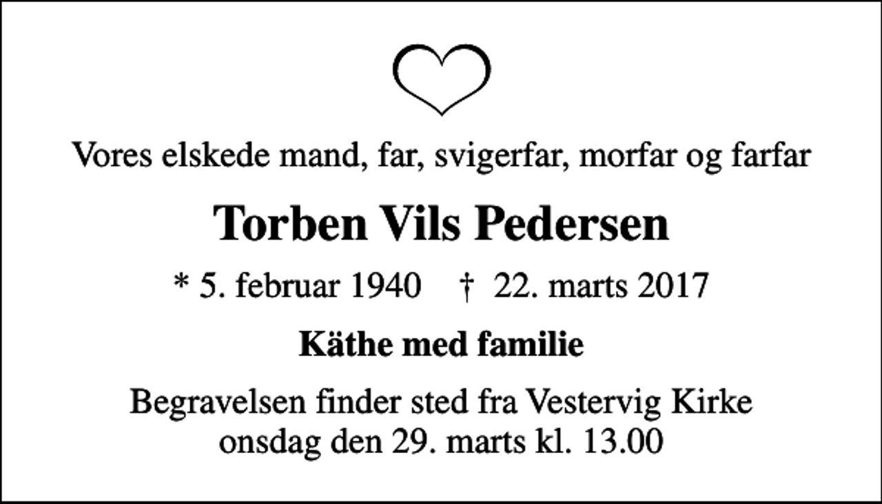 <p>Vores elskede mand, far, svigerfar, morfar og farfar<br />Torben Vils Pedersen<br />* 5. februar 1940 ✝ 22. marts 2017<br />Käthe med familie<br />Begravelsen finder sted fra Vestervig Kirke onsdag den 29. marts kl. 13.00</p>