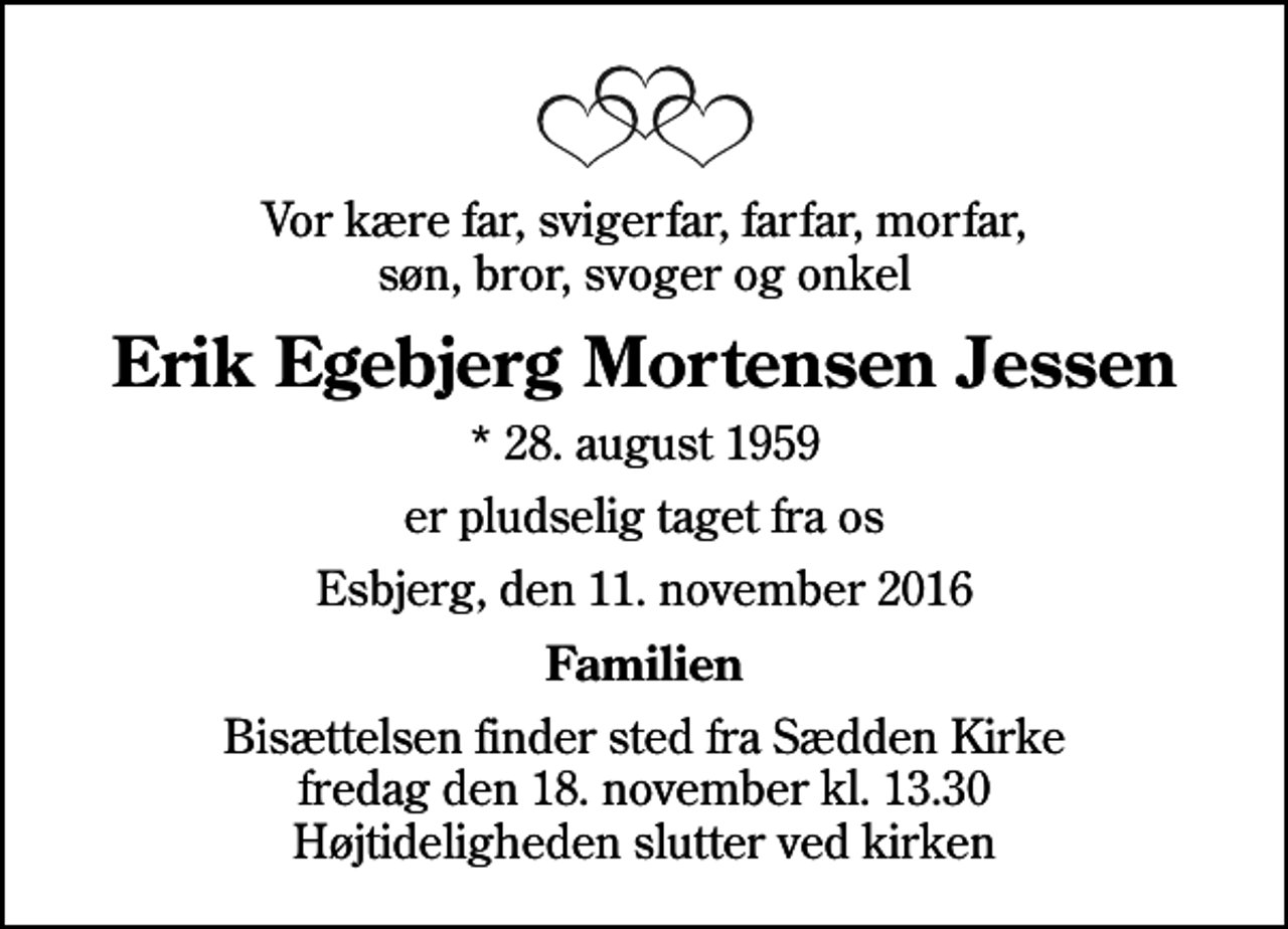 <p>Vor kære far, svigerfar, farfar, morfar, søn, bror, svoger og onkel<br />Erik Egebjerg Mortensen Jessen<br />* 28. august 1959<br />er pludselig taget fra os<br />Esbjerg, den 11. november 2016<br />Familien<br />Bisættelsen finder sted fra Sædden Kirke fredag den 18. november kl. 13.30 Højtideligheden slutter ved kirken</p>