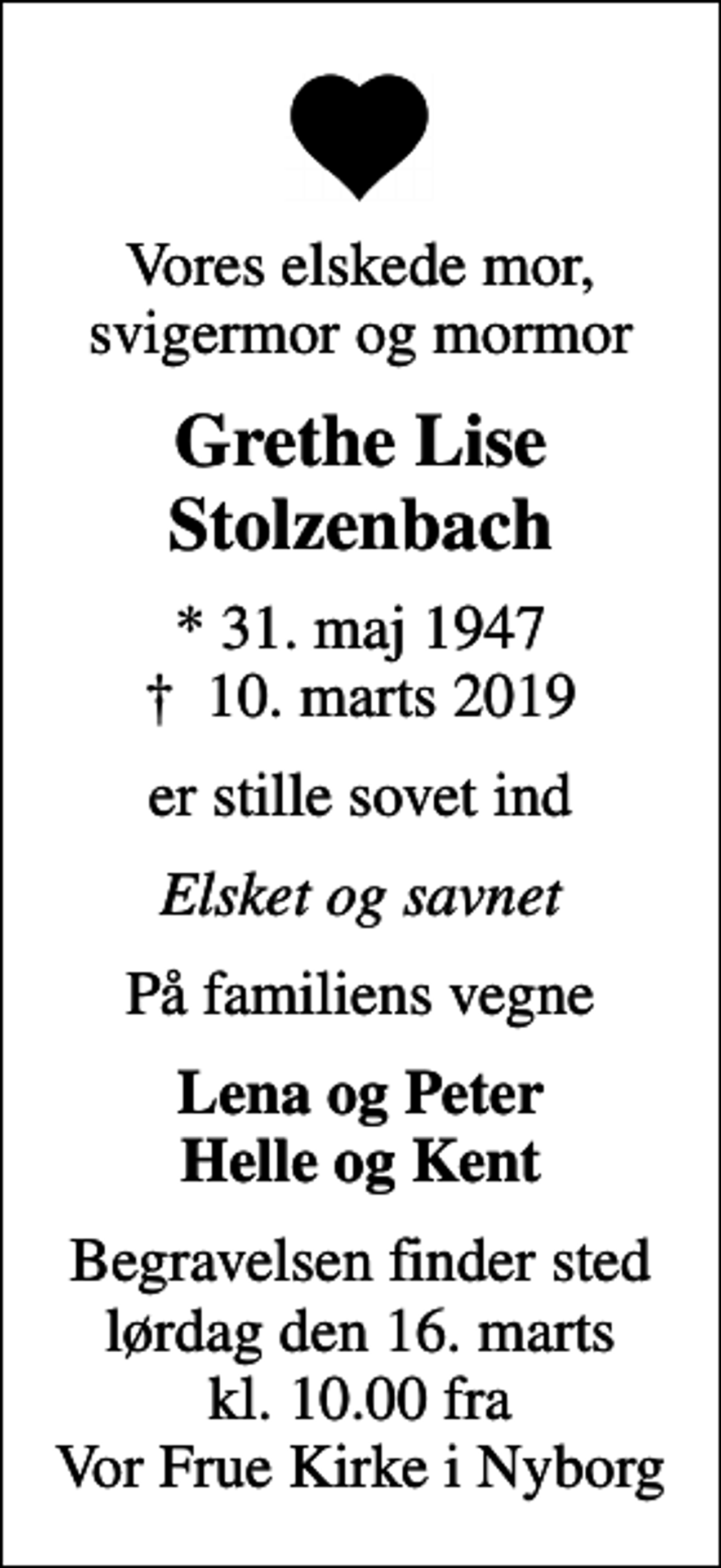 <p>Vores elskede mor, svigermor og mormor<br />Grethe Lise Stolzenbach<br />* 31. maj 1947<br />✝ 10. marts 2019<br />er stille sovet ind<br />Elsket og savnet<br />På familiens vegne<br />Lena og Peter Helle og Kent<br />Begravelsen finder sted lørdag den 16. marts kl. 10.00 fra Vor Frue Kirke i Nyborg</p>
