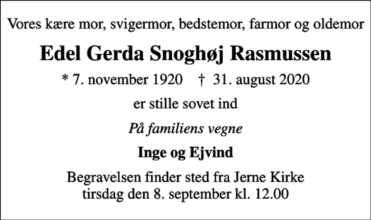 <p>Vores kære mor, svigermor, bedstemor, farmor og oldemor<br />Edel Gerda Snoghøj Rasmussen<br />* 7. november 1920 ✝ 31. august 2020<br />er stille sovet ind<br />På familiens vegne<br />Inge og Ejvind<br />Begravelsen finder sted fra Jerne Kirke tirsdag den 8. september kl. 12.00</p>