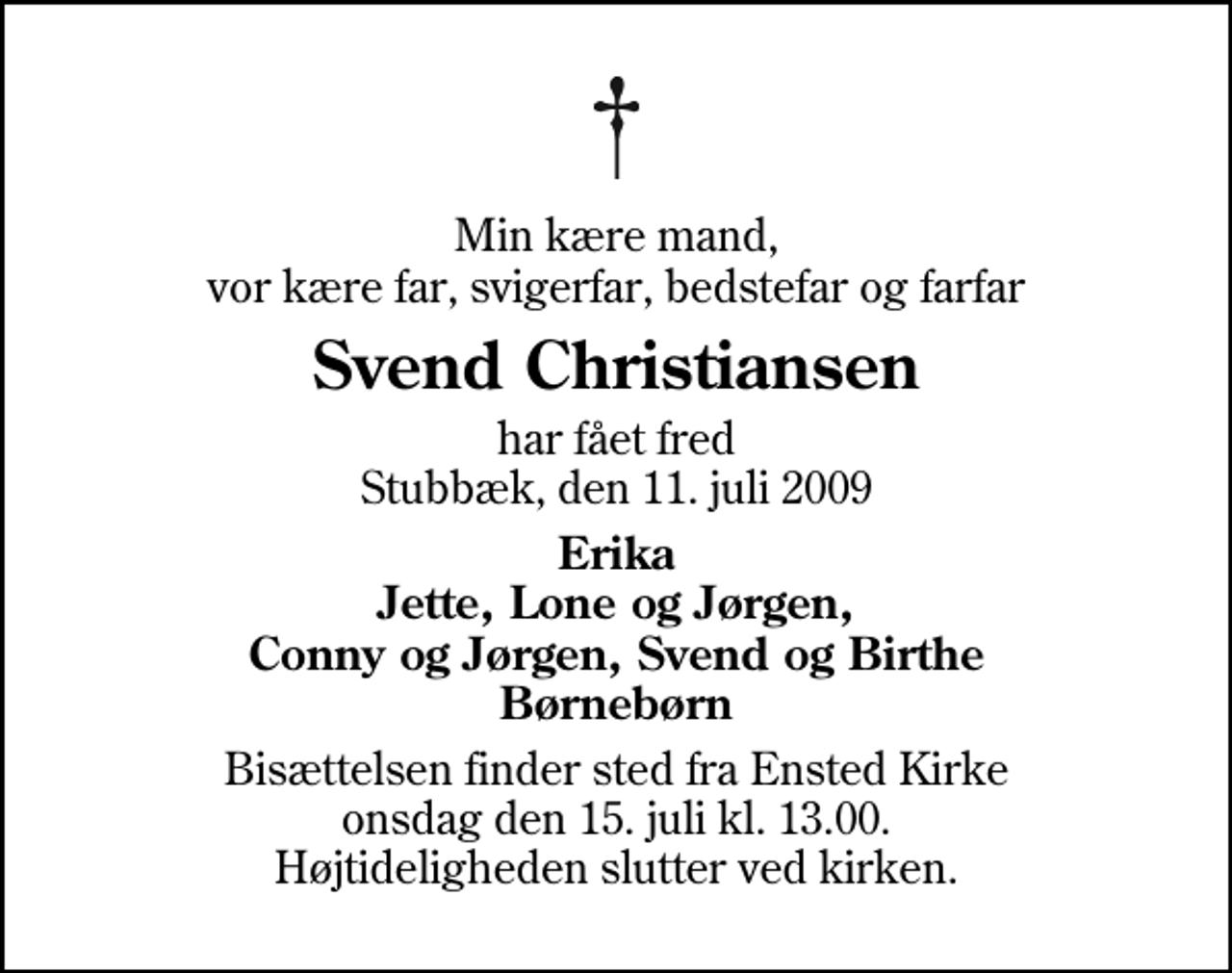 <p>Min kære mand, vor kære far, svigerfar, bedstefar og farfar<br />Svend Christiansen<br />har fået fred Stubbæk, den 11. juli 2009<br />Erika Jette, Lone og Jørgen, Conny og Jørgen, Svend og Birthe Børnebørn<br />Bisættelsen finder sted fra Ensted Kirke onsdag den 15. juli kl. 13.00 Højtideligheden slutter ved kirken.</p>