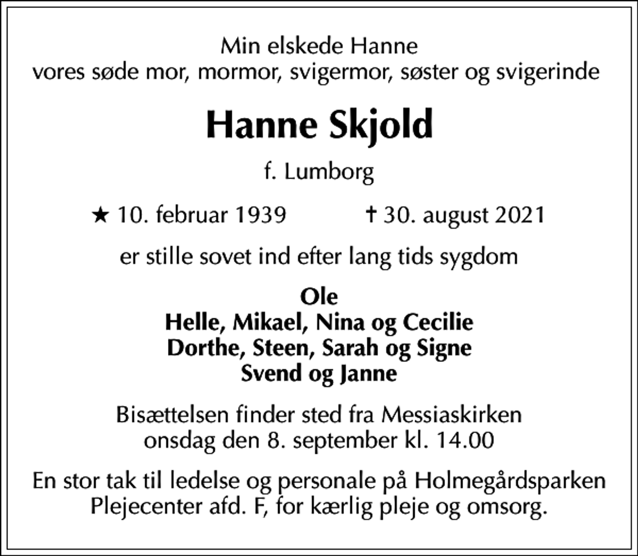 <p>Min elskede Hanne vores søde mor, mormor, svigermor, søster og svigerinde<br />Hanne Skjold<br />f. Lumborg<br />* 10. februar 1939 ✝ 30. august 2021<br />er stille sovet ind efter lang tids sygdom<br />Ole Helle, Mikael, Nina og Cecilie Dorthe, Steen, Sarah og Signe Svend og Janne<br />Bisættelsen finder sted fra Messiaskirken onsdag den 8. september kl. 14.00<br />En stor tak til ledelse og personale på Holmegårdsparken Plejecenter afd. F, for kærlig pleje og omsorg.</p>