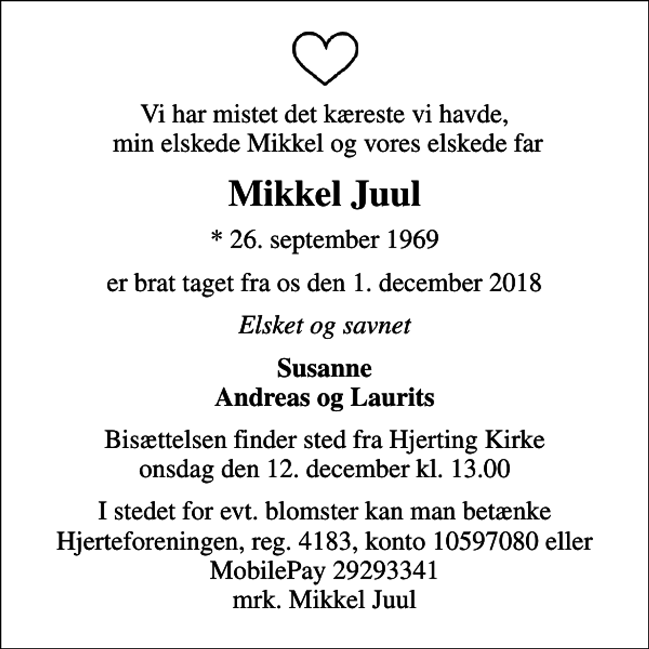 <p>Vi har mistet det kæreste vi havde, min elskede Mikkel og vores elskede far<br />Mikkel Juul<br />* 26. september 1969<br />er brat taget fra os den 1. december 2018<br />Elsket og savnet<br />Susanne Andreas og Laurits<br />Bisættelsen finder sted fra Hjerting Kirke onsdag den 12. december kl. 13.00<br />I stedet for evt. blomster kan man betænke<br />Hjerteforeningen reg.4183,konto10597080mrk. Mikkel<br />Juul</p>