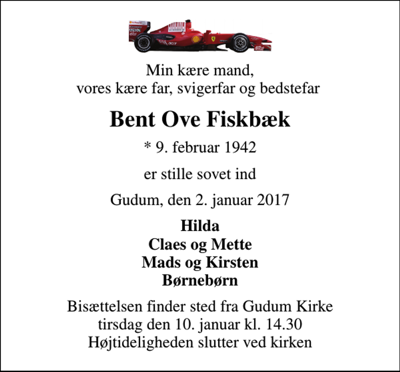 <p>Min kære mand, vores kære far, svigerfar og bedstefar<br />Bent Ove Fiskbæk<br />* 9. februar 1942<br />er stille sovet ind<br />Gudum, den 2. januar 2017<br />Hilda Claes og Mette Mads og Kirsten Børnebørn<br />Bisættelsen finder sted fra Gudum Kirke tirsdag den 10. januar kl. 14.30 Højtideligheden slutter ved kirken</p>