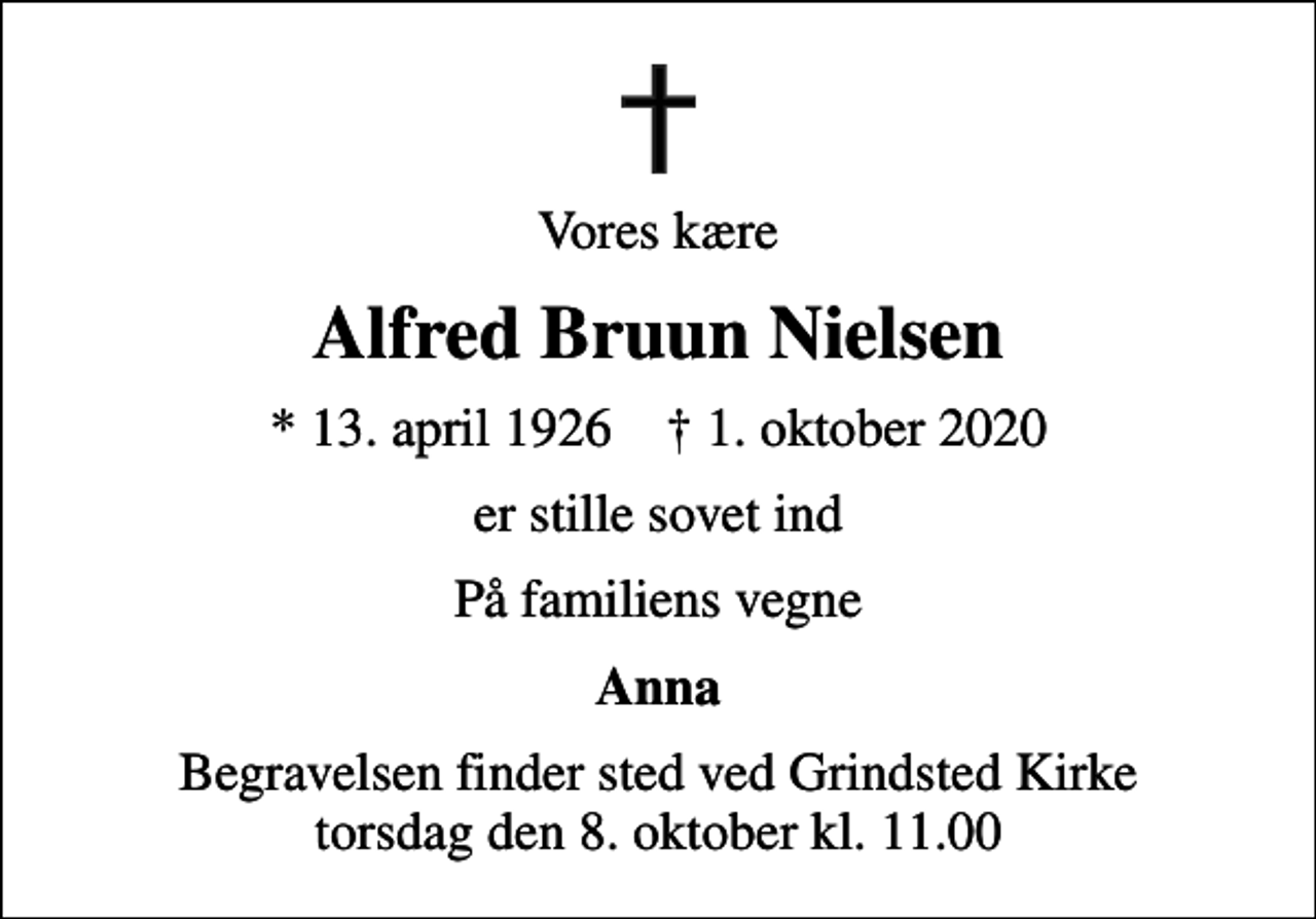 <p>Vores kære<br />Alfred Bruun Nielsen<br />* 13. april 1926 ✝ 1. oktober 2020<br />er stille sovet ind<br />På familiens vegne<br />Anna<br />Begravelsen finder sted ved Grindsted Kirke torsdag den 8. oktober kl. 11.00</p>