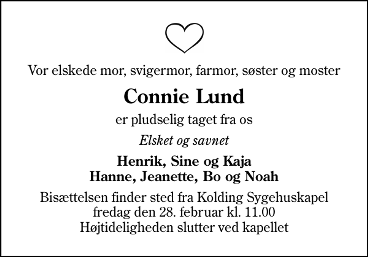 <p>Vor elskede mor, svigermor, farmor, søster og moster<br />Connie Lund<br />er pludselig taget fra os<br />Elsket og savnet<br />Henrik, Sine og Kaja Hanne, Jeanette, Bo og Noah<br />Bisættelsen finder sted fra Kolding Sygehuskapel fredag den 28. februar kl. 11.00 Højtideligheden slutter ved kapellet</p>