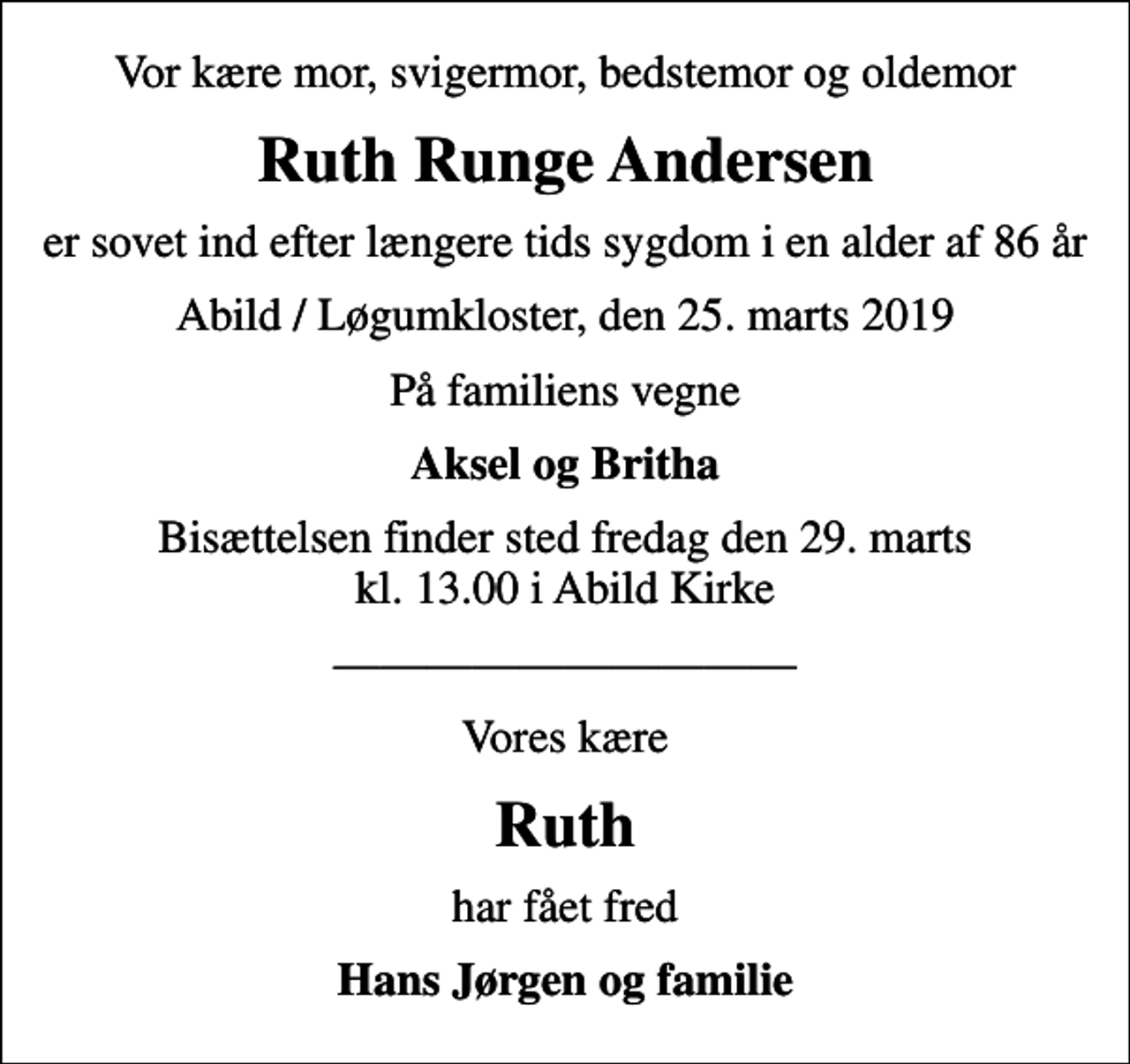 <p>Vor kære mor, svigermor, bedstemor og oldemor<br />Ruth Runge Andersen<br />er sovet ind efter længere tids sygdom i en alder af 86 år<br />Abild / Løgumkloster, den 25. marts 2019<br />På familiens vegne<br />Aksel og Britha<br />Bisættelsen finder sted fredag den 29. marts kl. 13.00 i Abild Kirke<br />Vores kære<br />Ruth<br />har fået fred<br />Hans Jørgen og familie</p>