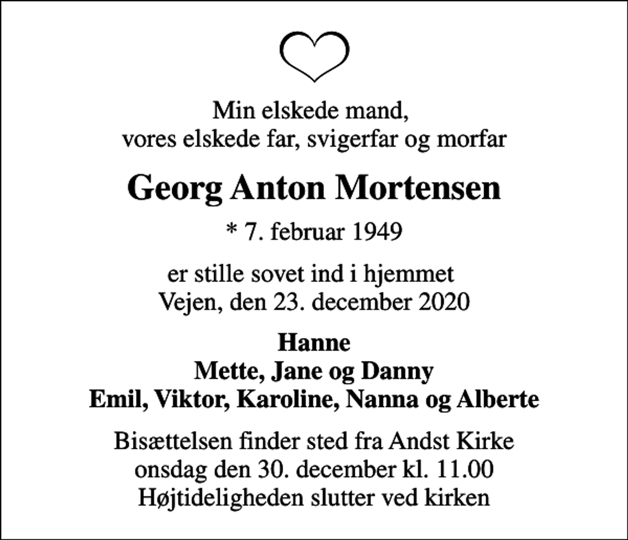 <p>Min elskede mand, vores elskede far, svigerfar og morfar<br />Georg Anton Mortensen<br />* 7. februar 1949<br />er stille sovet ind i hjemmet Vejen, den 23. december 2020<br />Hanne Mette, Jane og Danny Emil, Viktor, Karoline, Nanna og Alberte<br />Bisættelsen finder sted fra Andst Kirke onsdag den 30. december kl. 11.00 Højtideligheden slutter ved kirken</p>