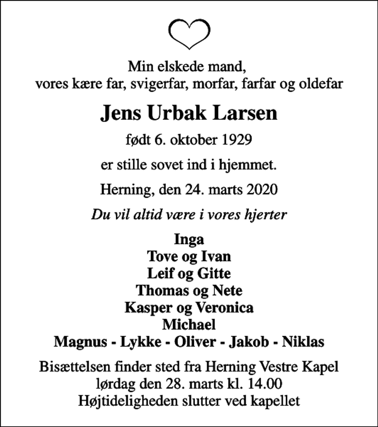 <p>Min elskede mand, vores kære far, svigerfar, morfar, farfar og oldefar<br />Jens Urbak Larsen<br />født 6. oktober 1929<br />er stille sovet ind i hjemmet.<br />Herning, den 24. marts 2020<br />Du vil altid være i vores hjerter<br />Inga Tove og Ivan Leif og Gitte Thomas og Nete Kasper og Veronica Michael Magnus - Lykke - Oliver - Jakob - Niklas<br />Bisættelsen finder sted fra Herning Vestre Kapel lørdag den 28. marts kl. 14.00 Højtideligheden slutter ved kapellet</p>