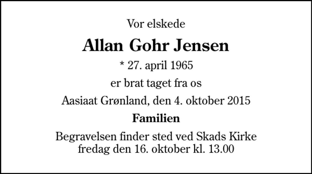 <p>Vor elskede<br />Allan Gohr Jensen<br />* 27. april 1965<br />er brat taget fra os<br />Aasiaat Grønland, den 4. oktober 2015<br />Familien<br />Begravelsen finder sted ved Skads Kirke fredag den 16. oktober kl. 13.00</p>