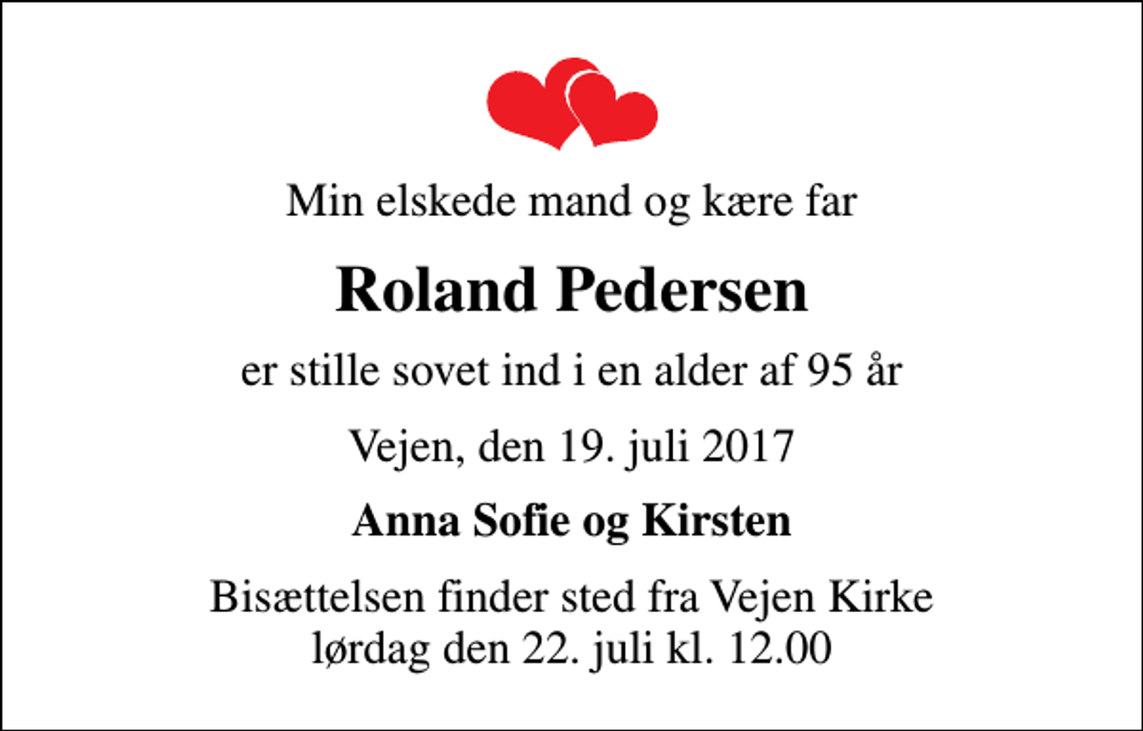 <p>Min elskede mand og kære far<br />Roland Pedersen<br />er stille sovet ind i en alder af 95 år<br />Vejen, den 19. juli 2017<br />Anna Sofie og Kirsten<br />Bisættelsen finder sted fra Vejen Kirke lørdag den 22. juli kl. 12.00</p>
