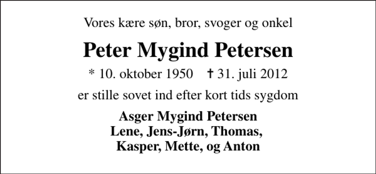<p>Vores kære søn, bror, svoger og onkel<br />Peter Mygind Petersen<br />* 10. oktober 1950 ✝ 31. juli 2012<br />er stille sovet ind efter kort tids sygdom<br />Asger Mygind Petersen Lene, Jens-Jørn, Thomas, Kasper, Mette, og Anton</p>