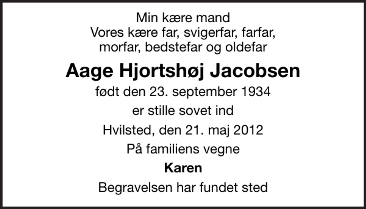 <p>Min kære mand Vores kære far, svigerfar, farfar, morfar, bedstefar og oldefar<br />Aage Hjortshøj Jacobsen<br />født den 23. september 1934<br />er stille sovet ind<br />Hvilsted, den 21. maj 2012<br />På familiens vegne<br />Karen<br />Begravelsen har fundet sted</p>
