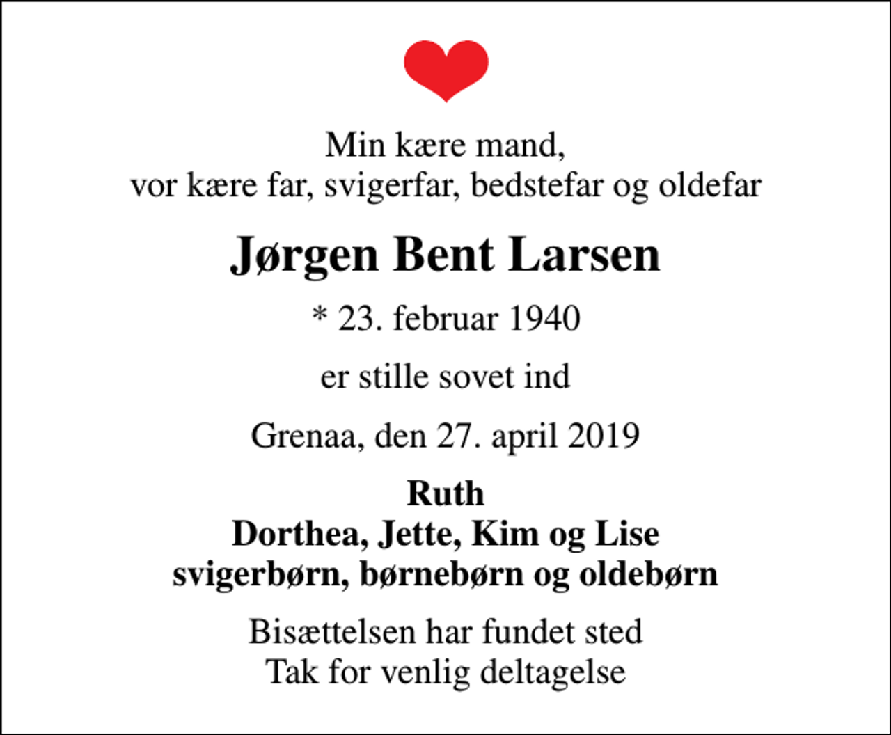 <p>Min kære mand, vor kære far, svigerfar, bedstefar og oldefar<br />Jørgen Bent Larsen<br />* 23. februar 1940<br />er stille sovet ind<br />Grenaa, den 27. april 2019<br />Ruth Dorthea, Jette, Kim og Lise svigerbørn, børnebørn og oldebørn<br />Bisættelsen har fundet sted Tak for venlig deltagelse</p>