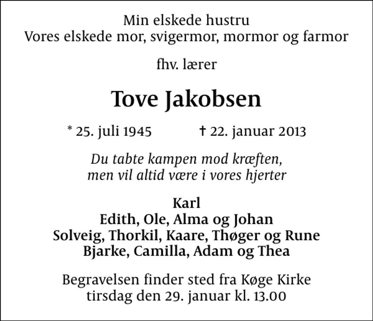 <p>Min elskede hustru Vores elskede mor, svigermor, mormor og farmor<br />fhv. lærer<br />Tove Jakobsen<br />* 25. juli 1945 ✝ 22. januar 2013<br />Du tabte kampen mod kræften, men vil altid være i vores hjerter<br />Karl Edith, Ole, Alma og Johan Solveig, Thorkil, Kaare, Thøger og Rune Bjarke, Camilla, Adam og Thea<br />Begravelsen finder sted fra Køge Kirke tirsdag den 29. januar kl. 13.00</p>
