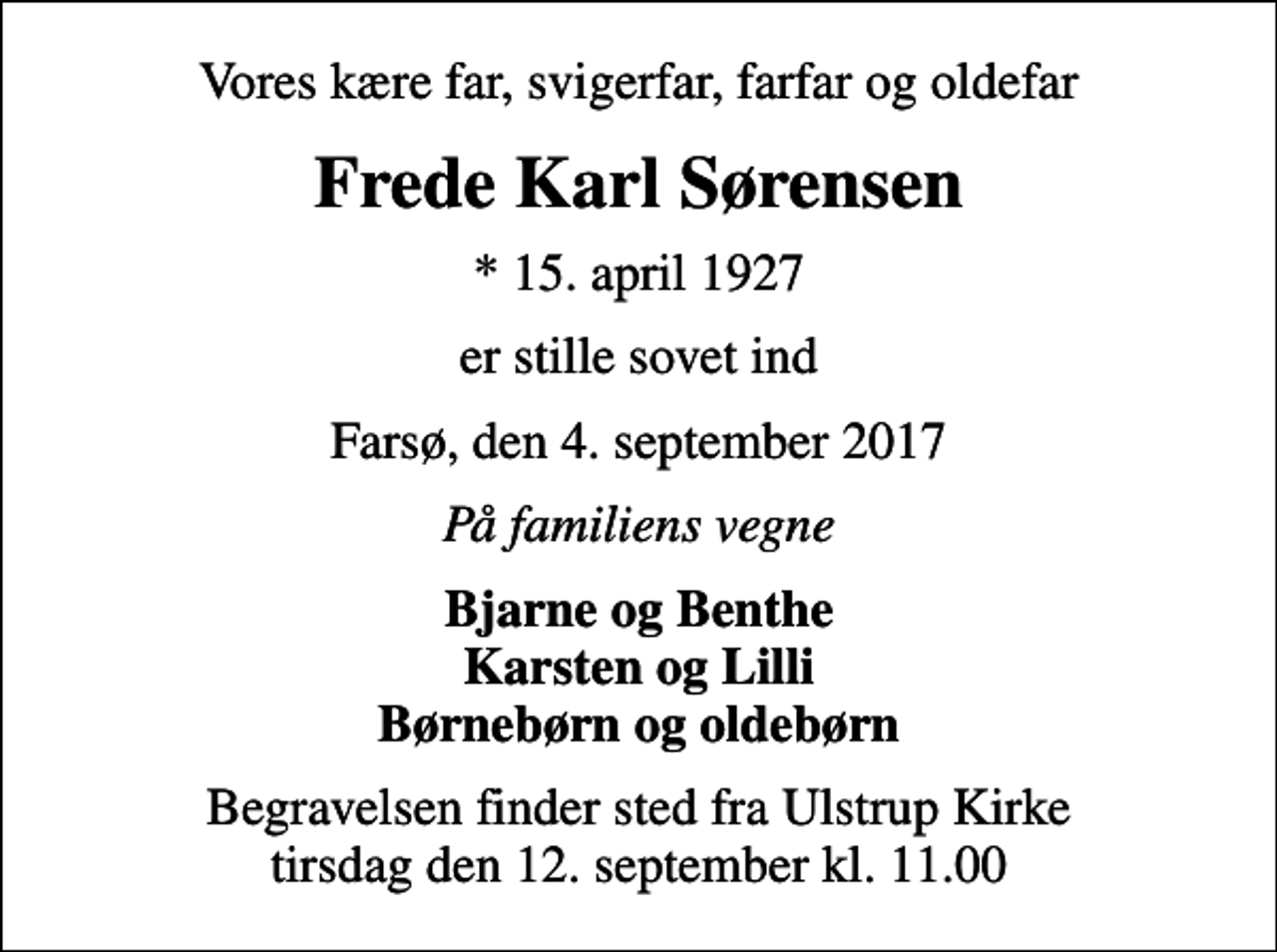 <p>Vores kære far, svigerfar, farfar og oldefar<br />Frede Karl Sørensen<br />* 15. april 1927<br />er stille sovet ind<br />Farsø, den 4. september 2017<br />På familiens vegne<br />Bjarne og Benthe Karsten og Lilli Børnebørn og oldebørn<br />Begravelsen finder sted fra Ulstrup Kirke tirsdag den 12. september kl. 11.00</p>