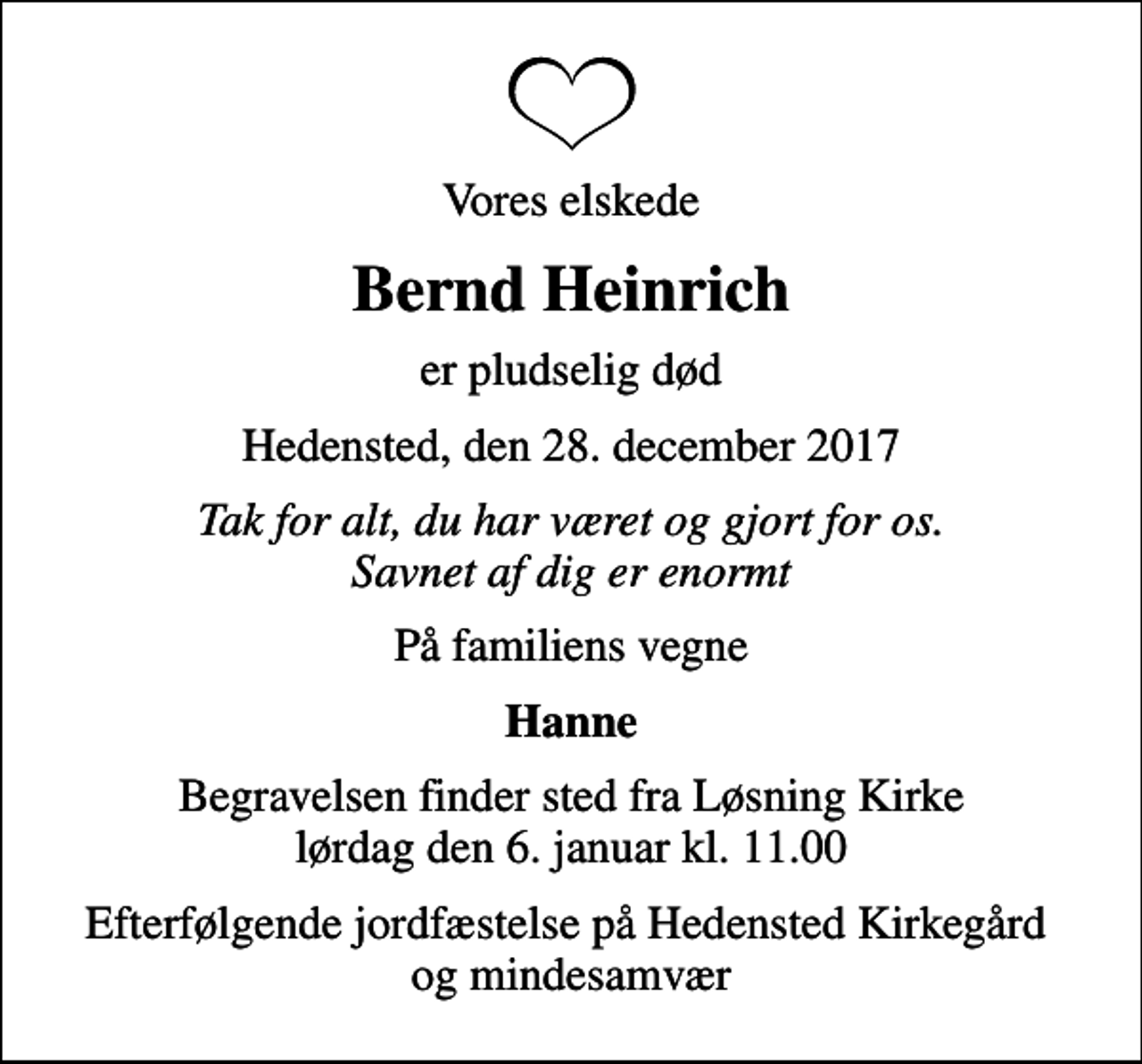 <p>Vores elskede<br />Bernd Heinrich<br />er pludselig død<br />Hedensted, den 28. december 2017<br />Tak for alt, du har været og gjort for os. Savnet af dig er enormt<br />På familiens vegne<br />Hanne<br />Begravelsen finder sted fra Løsning Kirke lørdag den 6. januar kl. 11.00<br />Efterfølgende jordfæstelse på Hedensted Kirkegård og mindesamvær</p>
