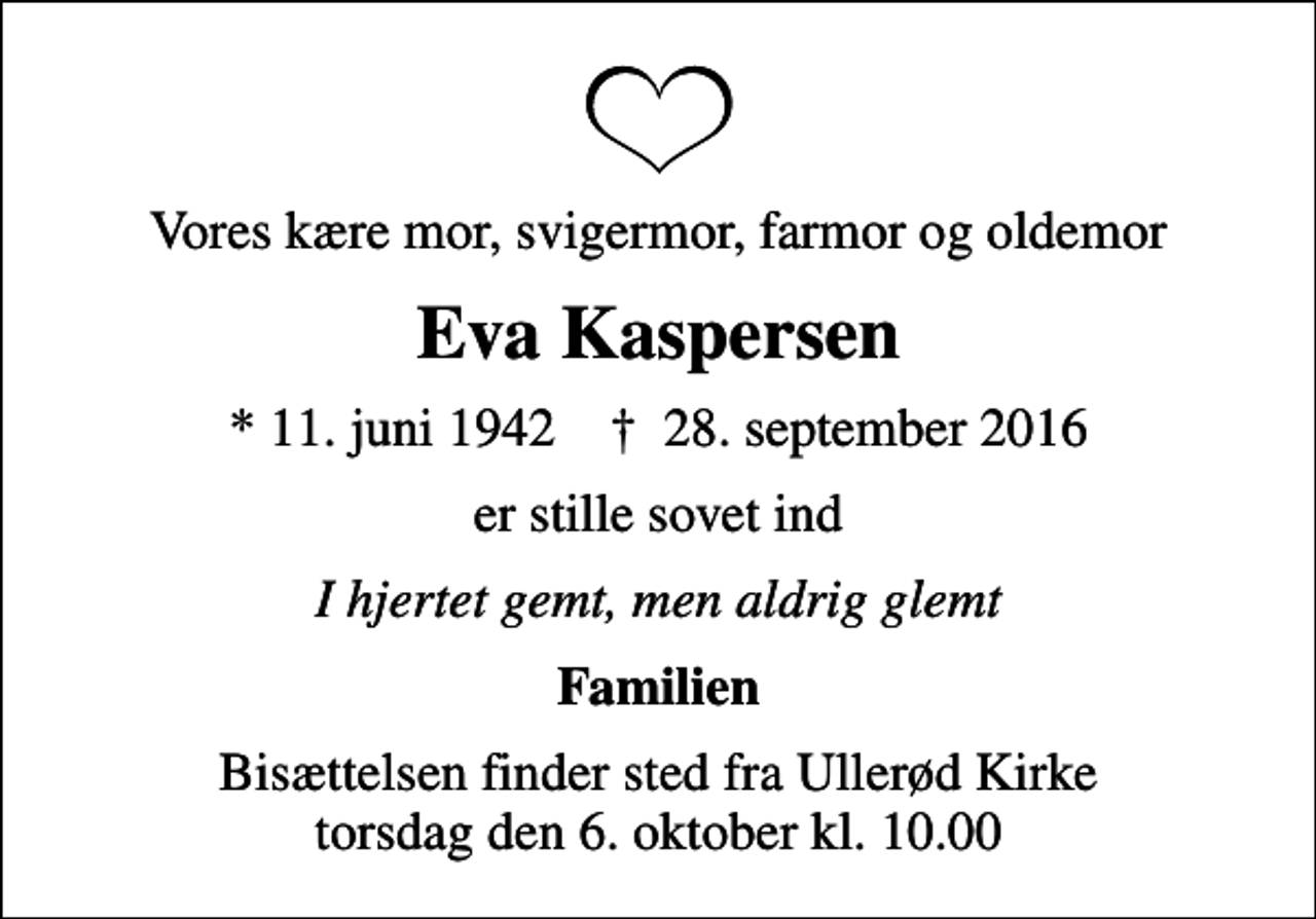<p>Vores kære mor, svigermor, farmor og oldemor<br />Eva Kaspersen<br />* 11. juni 1942 ✝ 28. september 2016<br />er stille sovet ind<br />I hjertet gemt, men aldrig glemt<br />Familien<br />Bisættelsen finder sted fra Ullerød Kirke torsdag den 6. oktober kl. 10.00</p>