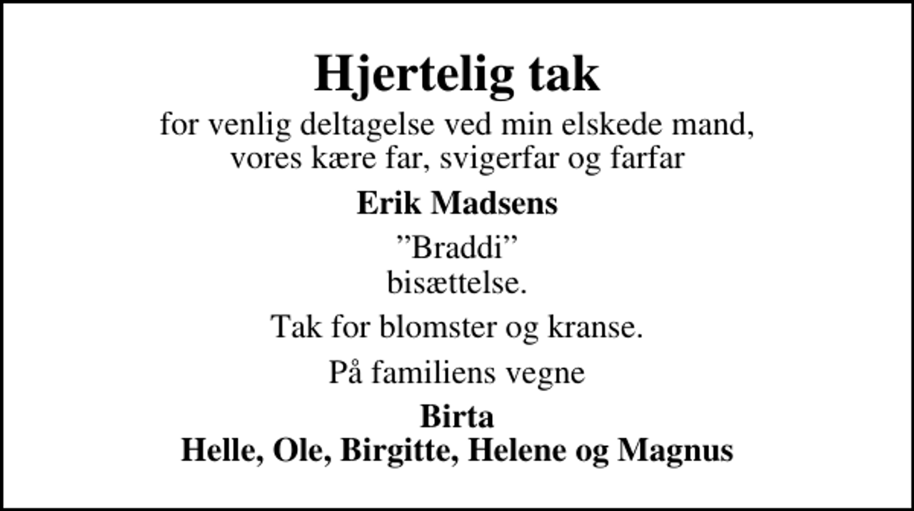 <p>Hjertelig tak<br />for venlig deltagelse ved min elskede mand, vores kære far, svigerfar og farfar<br />Erik Madsens<br />Braddi bisættelse.<br />Tak for blomster og kranse.<br />På familiens vegne<br />Birta Helle, Ole, Birgitte, Helene og Magnus</p>