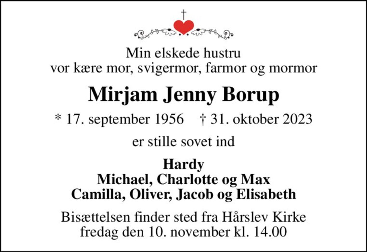 Min elskede hustru vor kære mor, svigermor, farmor og mormor
Mirjam Jenny Borup
* 17. september 1956    ✝ 31. oktober 2023
er stille sovet ind
Hardy Michael, Charlotte og Max Camilla, Oliver, Jacob og Elisabeth
Bisættelsen finder sted fra Hårslev Kirke  fredag den 10. november kl. 14.00