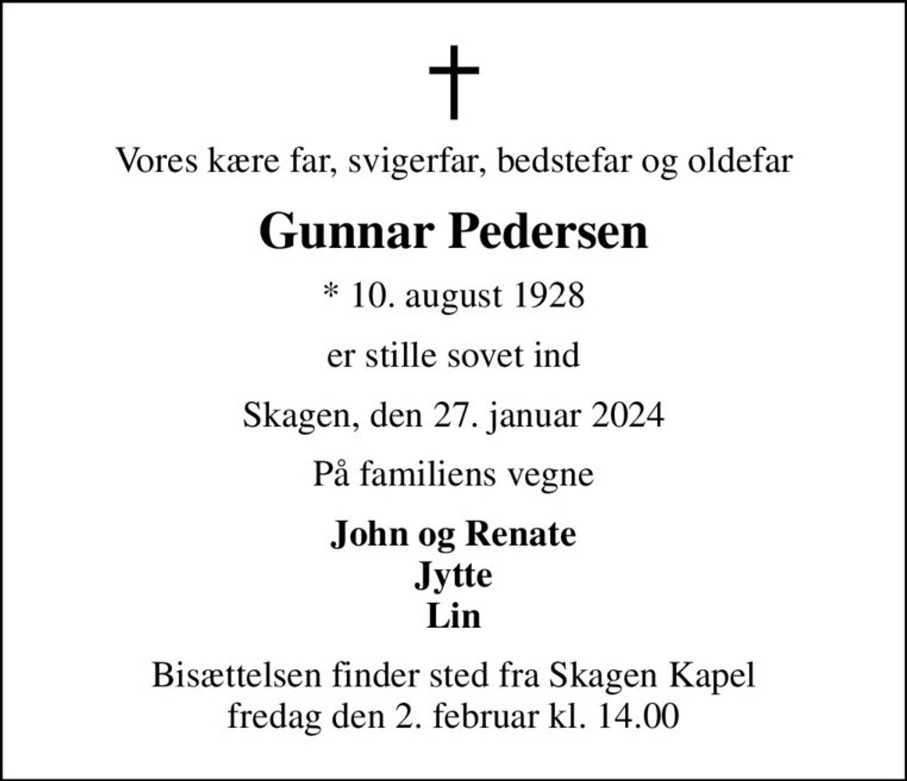 Vores kære far, svigerfar, bedstefar og oldefar
Gunnar Pedersen
* 10. august 1928
er stille sovet ind
Skagen, den 27. januar 2024
På familiens vegne
John og Renate Jytte Lin
Bisættelsen finder sted fra Skagen Kapel  fredag den 2. februar kl. 14.00
