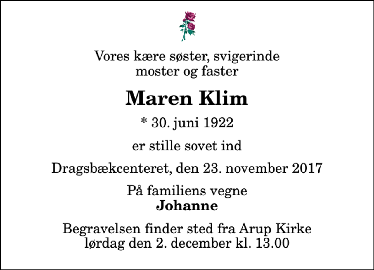 <p>Vores kære søster, svigerinde moster og faster<br />Maren Klim<br />* 30. juni 1922<br />er stille sovet ind<br />Dragsbækcenteret, den 23. november 2017<br />På familiens vegne<br />Johanne<br />Begravelsen finder sted fra Arup Kirke lørdag den 2. december kl. 13.00</p>